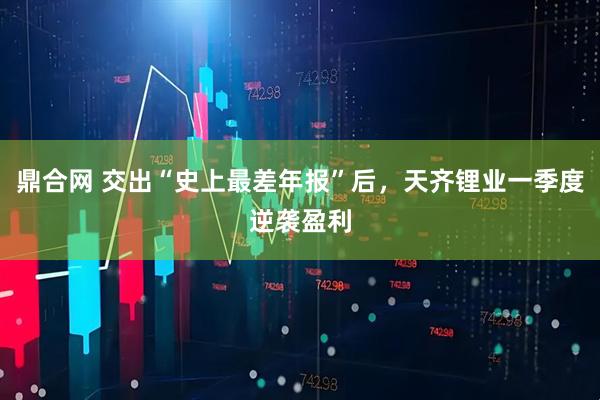 鼎合网 交出“史上最差年报”后，天齐锂业一季度逆袭盈利