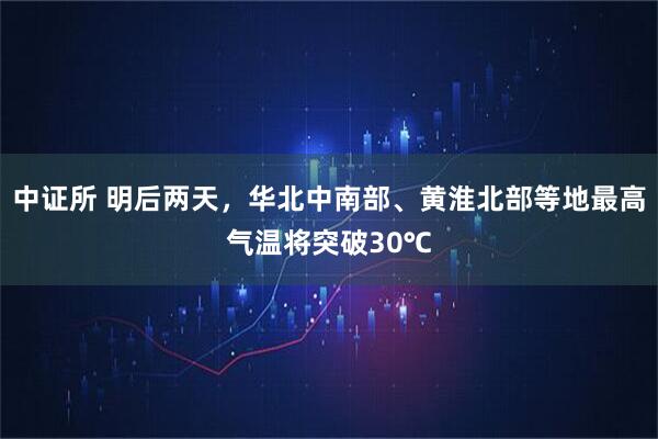 中证所 明后两天，华北中南部、黄淮北部等地最高气温将突破30℃