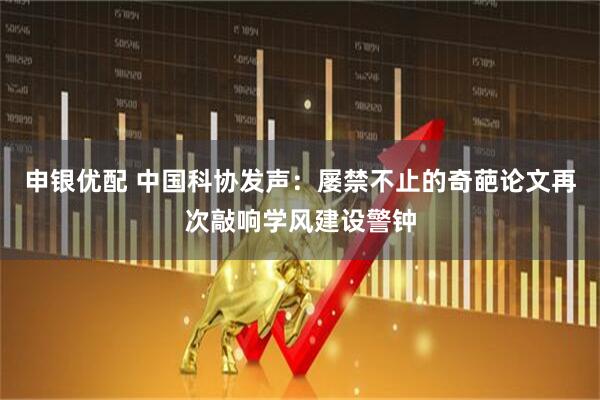 申银优配 中国科协发声：屡禁不止的奇葩论文再次敲响学风建设警钟