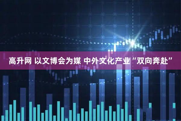 高升网 以文博会为媒 中外文化产业“双向奔赴”
