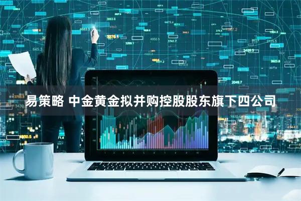 易策略 中金黄金拟并购控股股东旗下四公司