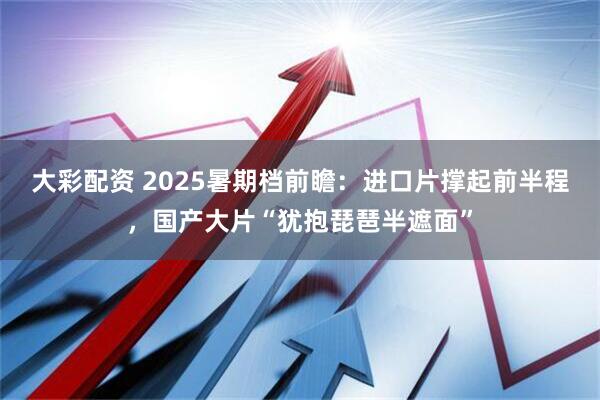 大彩配资 2025暑期档前瞻：进口片撑起前半程，国产大片“犹抱琵琶半遮面”