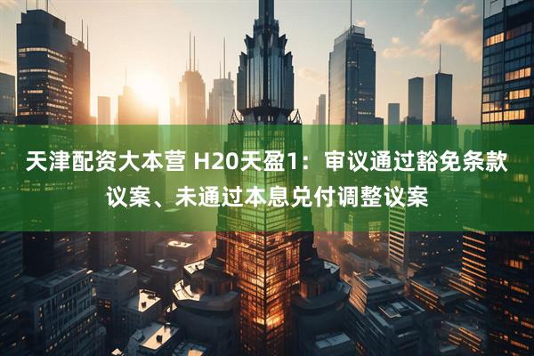 天津配资大本营 H20天盈1：审议通过豁免条款议案、未通过本息兑付调整议案
