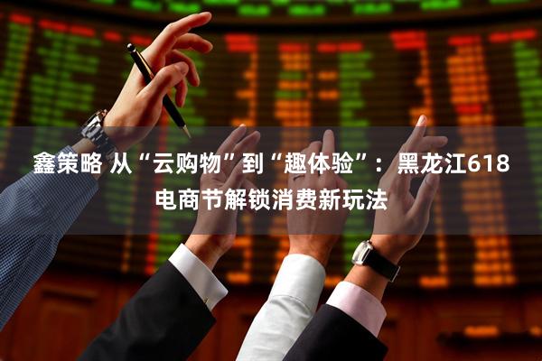 鑫策略 从“云购物”到“趣体验”：黑龙江618电商节解锁消费新玩法
