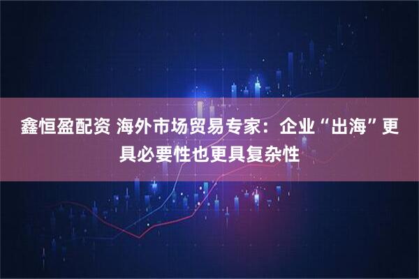 鑫恒盈配资 海外市场贸易专家：企业“出海”更具必要性也更具复杂性