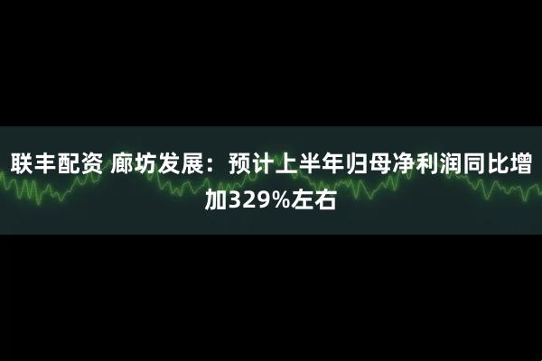 联丰配资 廊坊发展：预计上半年归母净利润同比增加329%左右