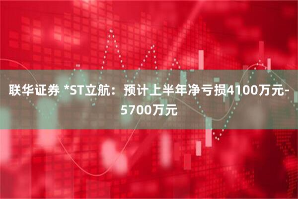 联华证券 *ST立航：预计上半年净亏损4100万元-5700万元