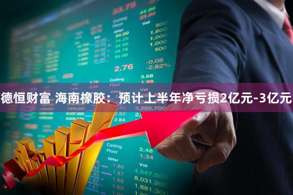 德恒财富 海南橡胶：预计上半年净亏损2亿元-3亿元