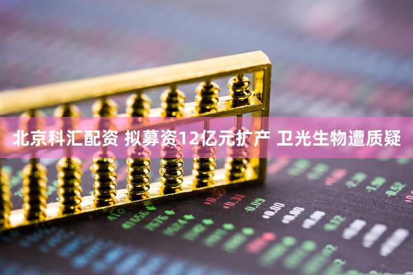 北京科汇配资 拟募资12亿元扩产 卫光生物遭质疑