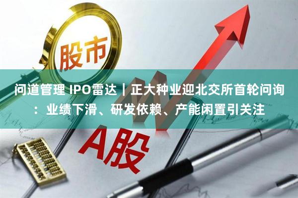 问道管理 IPO雷达｜正大种业迎北交所首轮问询：业绩下滑、研发依赖、产能闲置引关注
