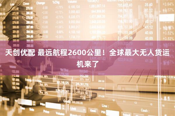 天创优配 最远航程2600公里！全球最大无人货运机来了