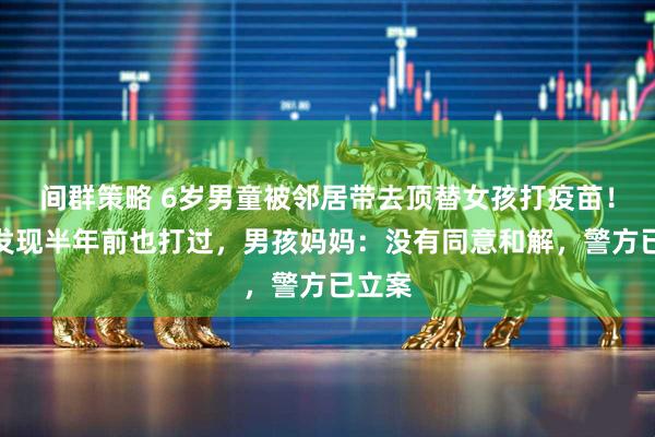 间群策略 6岁男童被邻居带去顶替女孩打疫苗！倒查发现半年前也打过，男孩妈妈：没有同意和解，警方已立案