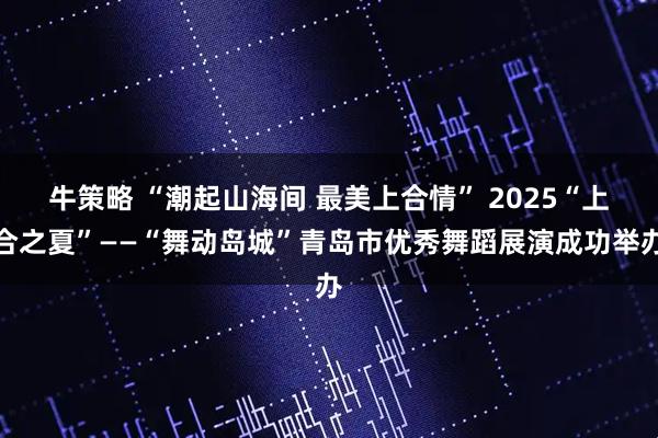 牛策略 “潮起山海间 最美上合情” 2025“上合之夏”——“舞动岛城”青岛市优秀舞蹈展演成功举办