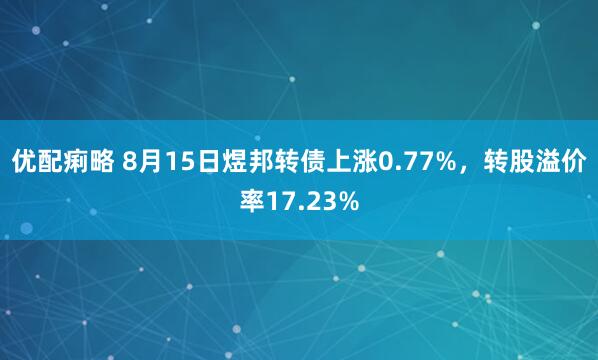 优配痢略 8月15日煜邦转债上涨0.77%，转股溢价率17.23%