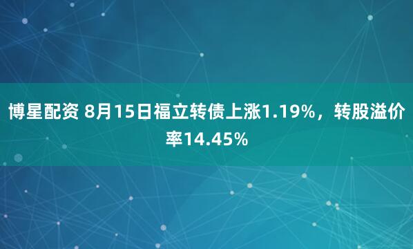 博星配资 8月15日福立转债上涨1.19%，转股溢价率14.45%