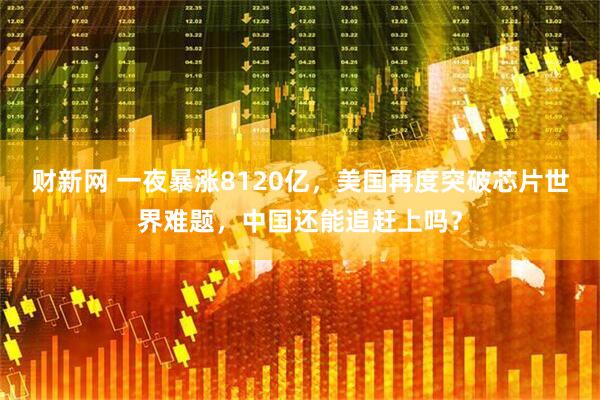 财新网 一夜暴涨8120亿，美国再度突破芯片世界难题，中国还能追赶上吗？