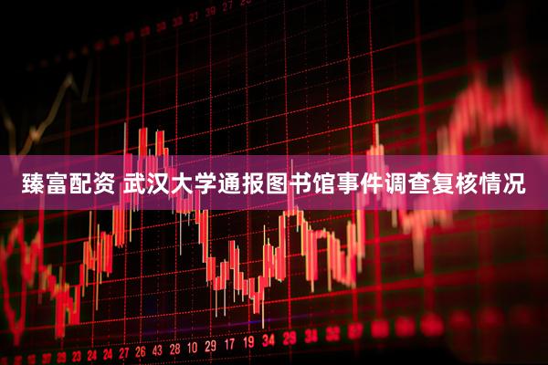 臻富配资 武汉大学通报图书馆事件调查复核情况