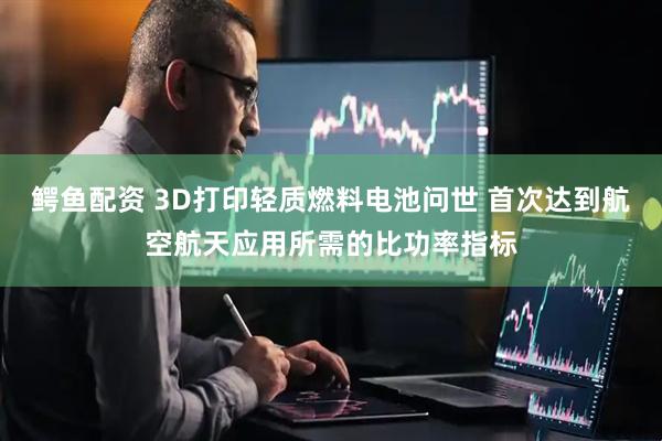 鳄鱼配资 3D打印轻质燃料电池问世 首次达到航空航天应用所需的比功率指标