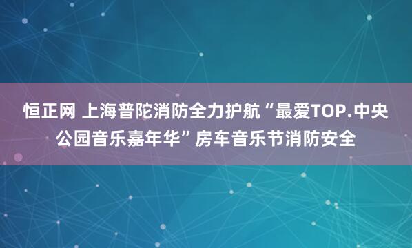 恒正网 上海普陀消防全力护航“最爱TOP.中央公园音乐嘉年华”房车音乐节消防安全