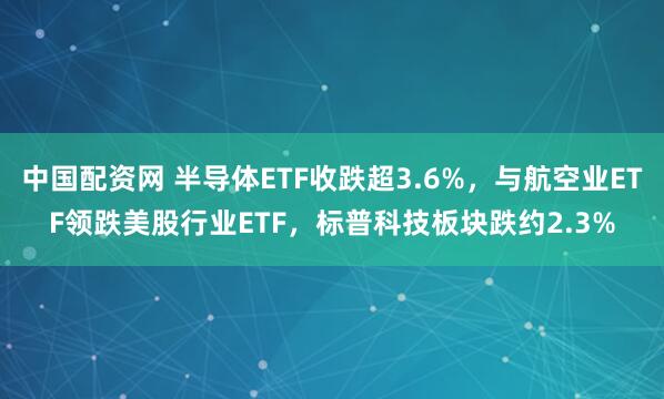 中国配资网 半导体ETF收跌超3.6%，与航空业ETF领跌美股行业ETF，标普科技板块跌约2.3%