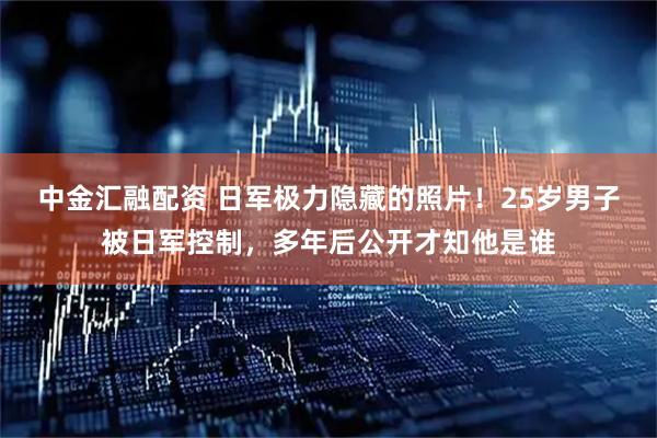 中金汇融配资 日军极力隐藏的照片！25岁男子被日军控制，多年后公开才知他是谁