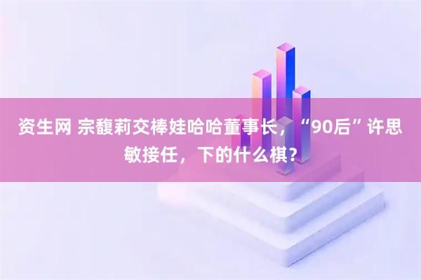 资生网 宗馥莉交棒娃哈哈董事长，“90后”许思敏接任，下的什么棋？