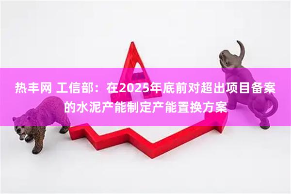 热丰网 工信部:在2025年底前对超出项目备案的水泥产能制定产能置换方案