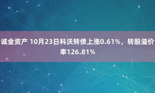 诚金资产 10月23日科沃转债上涨0.61%，转股溢价率126.81%