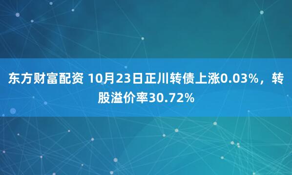 东方财富配资 10月23日正川转债上涨0.03%，转股溢价率30.72%