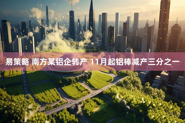 易策略 南方某铝企转产 11月起铝棒减产三分之一