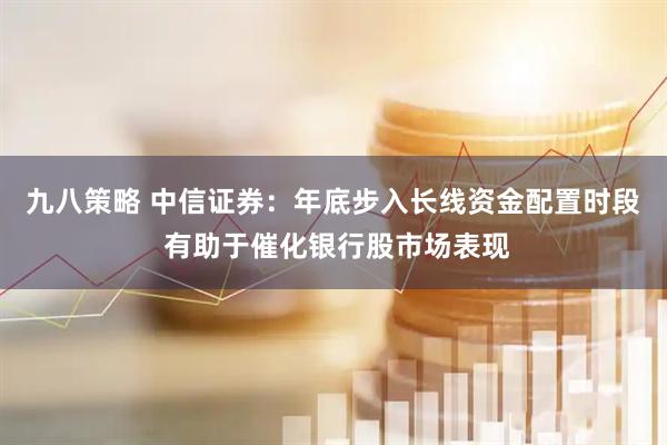 九八策略 中信证券：年底步入长线资金配置时段 有助于催化银行股市场表现
