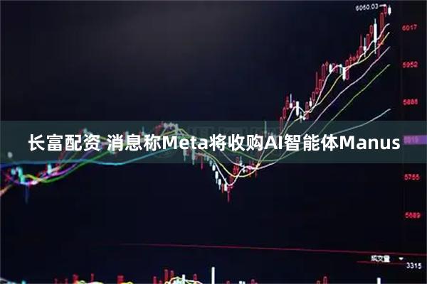 长富配资 消息称Meta将收购AI智能体Manus