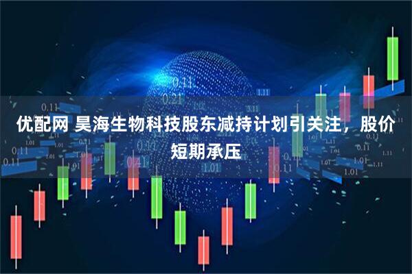 优配网 昊海生物科技股东减持计划引关注，股价短期承压