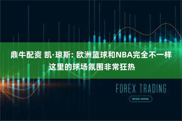 鼎牛配资 凯·琼斯: 欧洲篮球和NBA完全不一样 这里的球场氛围非常狂热