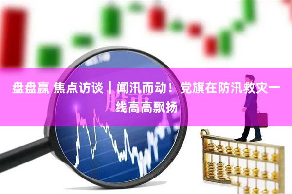 盘盘赢 焦点访谈｜闻汛而动！党旗在防汛救灾一线高高飘扬