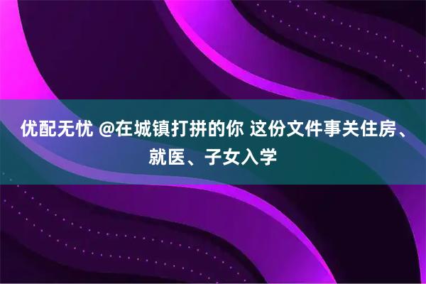 优配无忧 @在城镇打拼的你 这份文件事关住房、就医、子女入学
